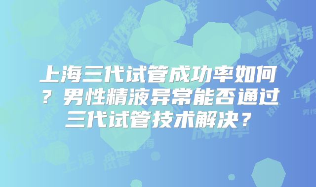 上海三代试管成功率如何？男性精液异常能否通过三代试管技术解决？