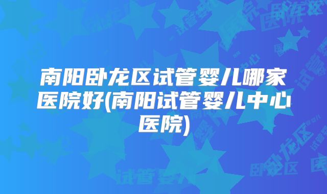 南阳卧龙区试管婴儿哪家医院好(南阳试管婴儿中心医院)