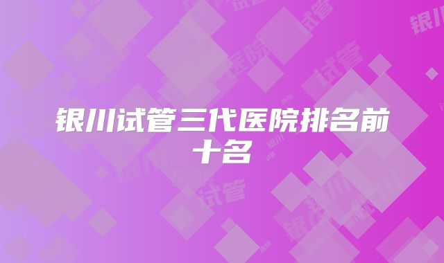 银川试管三代医院排名前十名