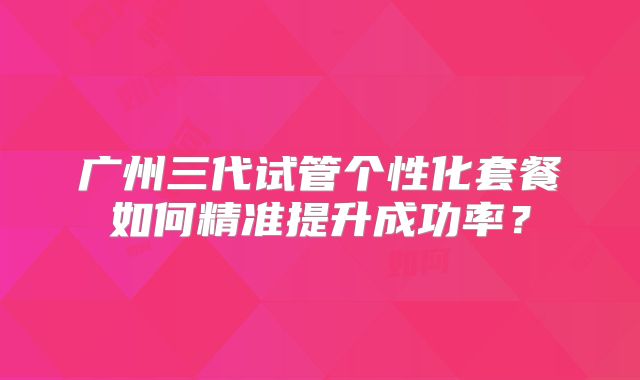 广州三代试管个性化套餐如何精准提升成功率？