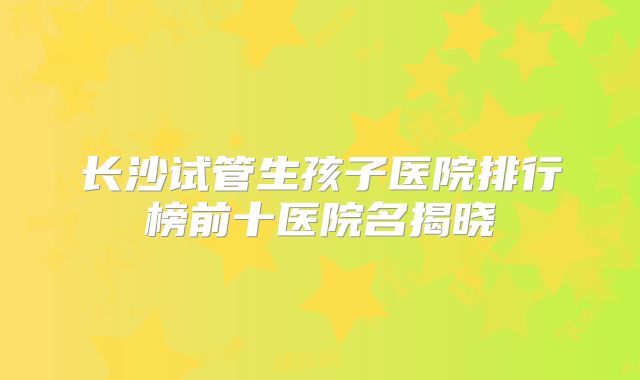 长沙试管生孩子医院排行榜前十医院名揭晓
