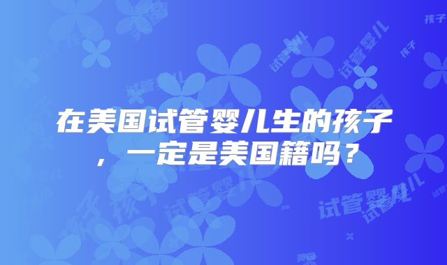 在美国试管婴儿生的孩子，一定是美国籍吗？