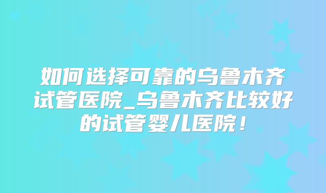 如何选择可靠的乌鲁木齐试管医院_乌鲁木齐比较好的试管婴儿医院!