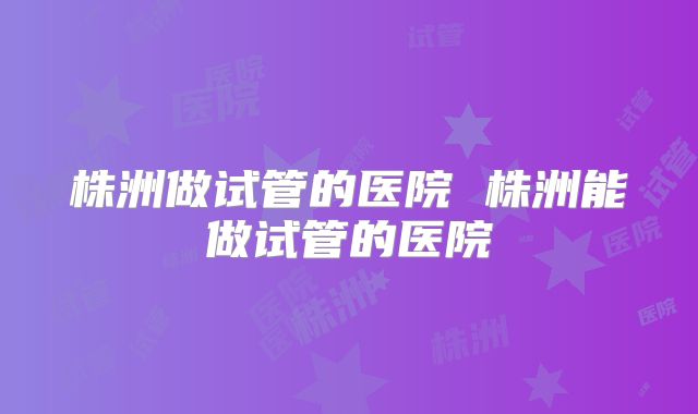 株洲做试管的医院 株洲能做试管的医院
