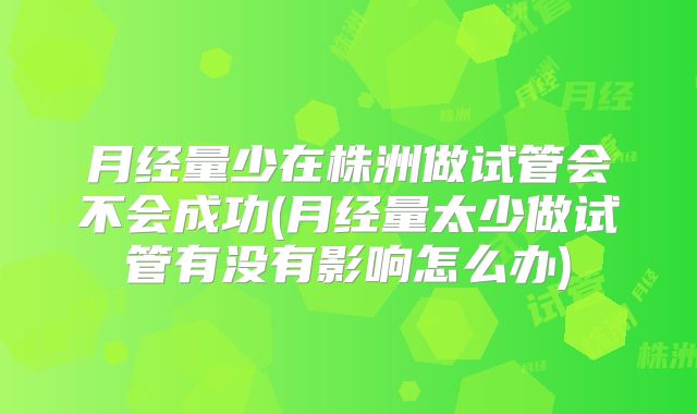 月经量少在株洲做试管会不会成功(月经量太少做试管有没有影响怎么办)