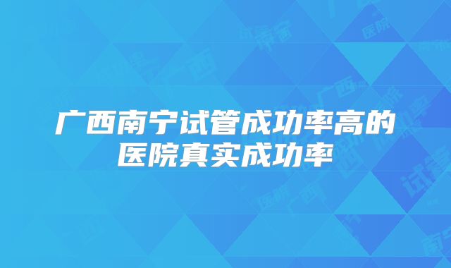 广西南宁试管成功率高的医院真实成功率