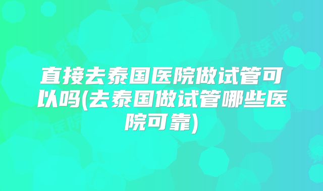 直接去泰国医院做试管可以吗(去泰国做试管哪些医院可靠)