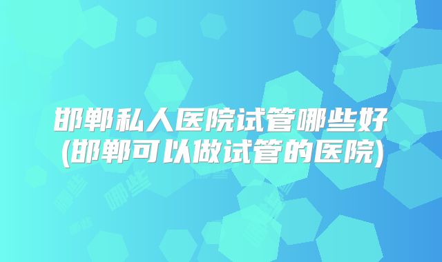 邯郸私人医院试管哪些好(邯郸可以做试管的医院)
