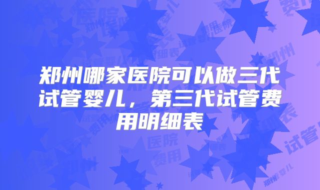 郑州哪家医院可以做三代试管婴儿，第三代试管费用明细表