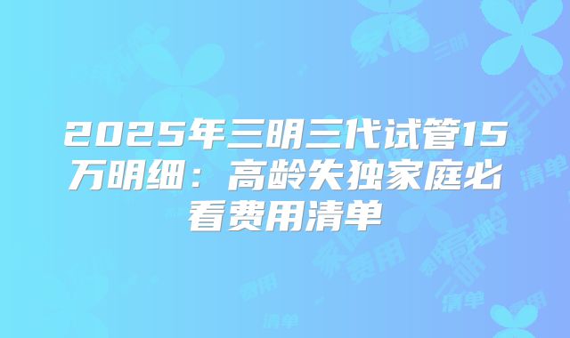 2025年三明三代试管15万明细：高龄失独家庭必看费用清单