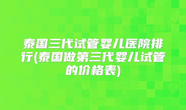 泰国三代试管婴儿医院排行(泰国做第三代婴儿试管的价格表)