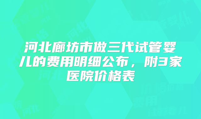 河北廊坊市做三代试管婴儿的费用明细公布，附3家医院价格表