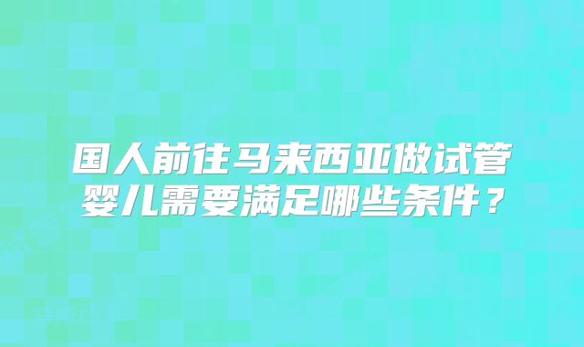 国人前往马来西亚做试管婴儿需要满足哪些条件？