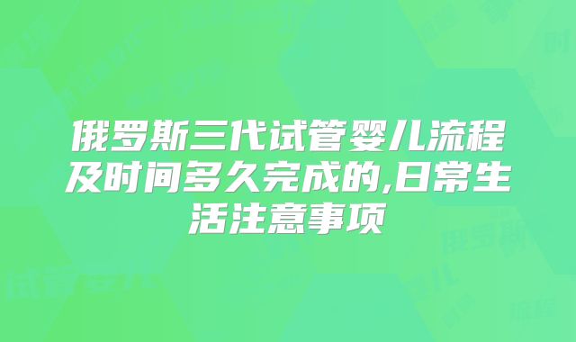俄罗斯三代试管婴儿流程及时间多久完成的,日常生活注意事项