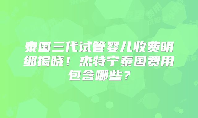 泰国三代试管婴儿收费明细揭晓!杰特宁泰国费用包含哪些?