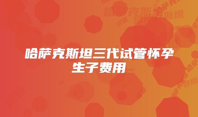 哈萨克斯坦三代试管怀孕生子费用