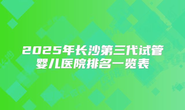 2025年长沙第三代试管婴儿医院排名一览表