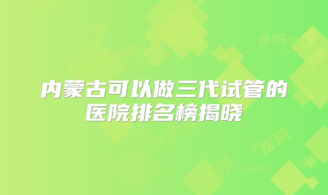 内蒙古可以做三代试管的医院排名榜揭晓