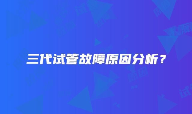 三代试管故障原因分析？