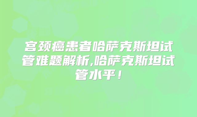 宫颈癌患者哈萨克斯坦试管难题解析,哈萨克斯坦试管水平！