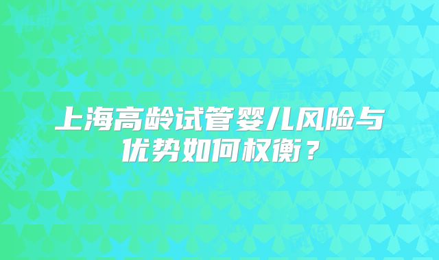 上海高龄试管婴儿风险与优势如何权衡？