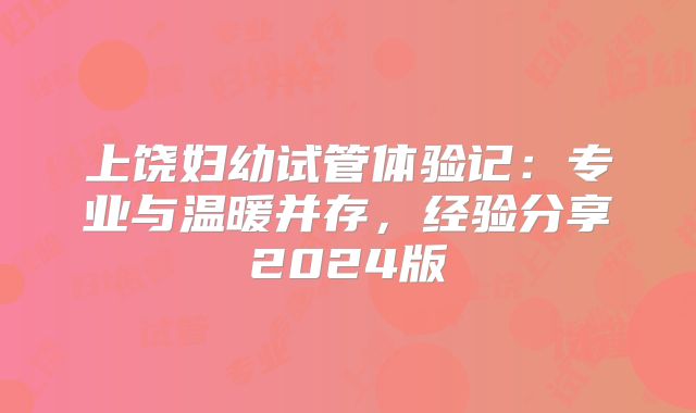 上饶妇幼试管体验记：专业与温暖并存，经验分享2024版