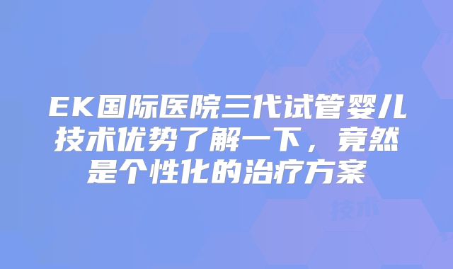 EK国际医院三代试管婴儿技术优势了解一下，竟然是个性化的治疗方案