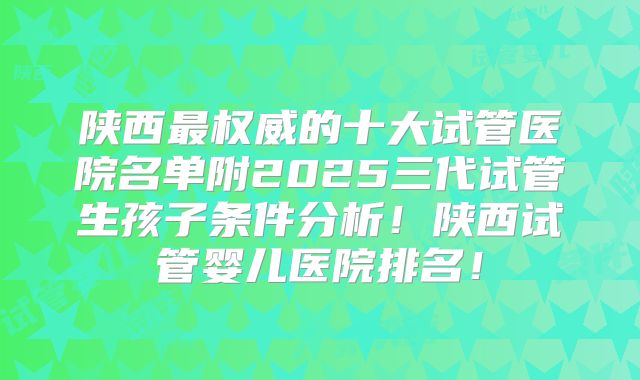 陕西最权威的十大试管医院名单附2025三代试管生孩子条件分析！陕西试管婴儿医院排名！