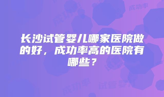 长沙试管婴儿哪家医院做的好，成功率高的医院有哪些？