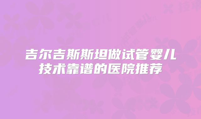 吉尔吉斯斯坦做试管婴儿技术靠谱的医院推荐