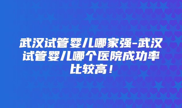 武汉试管婴儿哪家强-武汉试管婴儿哪个医院成功率比较高！