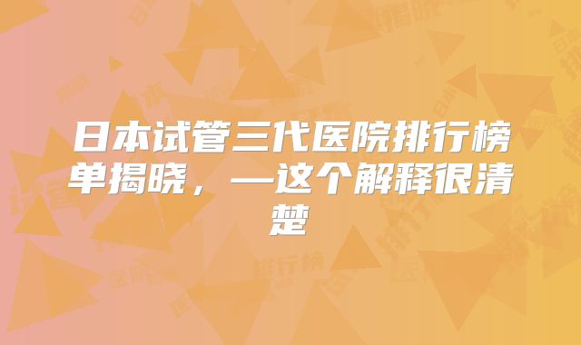 日本试管三代医院排行榜单揭晓,—这个解释很清楚