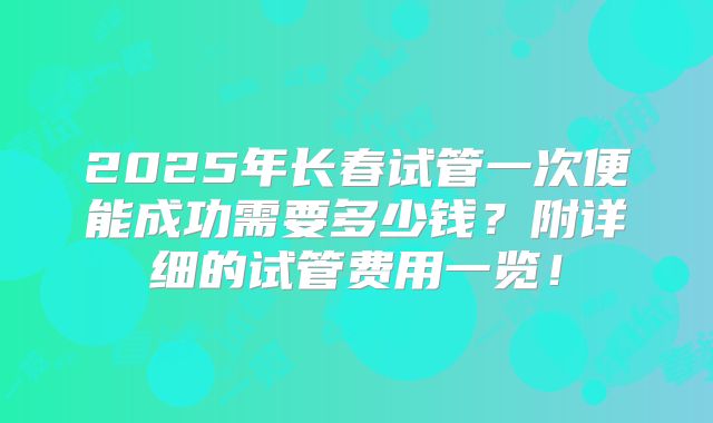 2025年长春试管一次便能成功需要多少钱？附详细的试管费用一览！