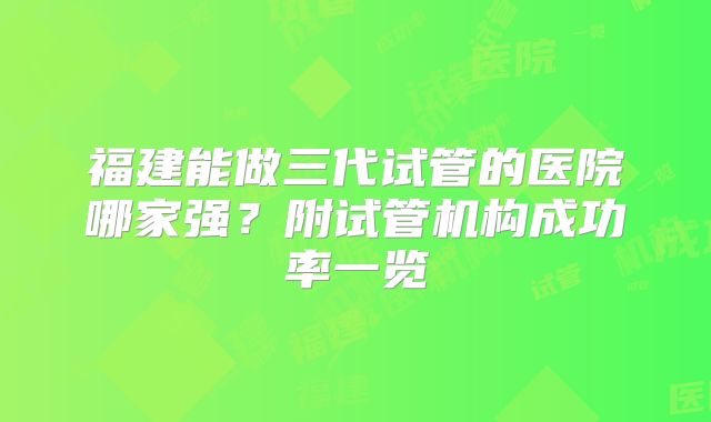 福建能做三代试管的医院哪家强?附试管机构成功率一览