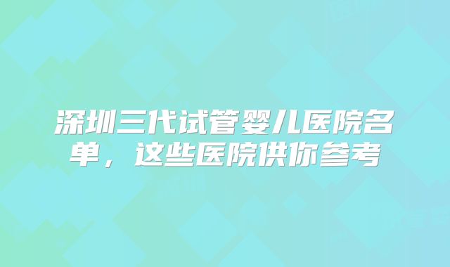 深圳三代试管婴儿医院名单，这些医院供你参考