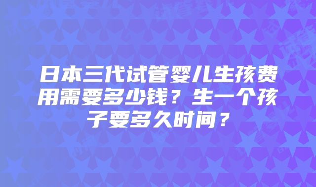 日本三代试管婴儿生孩费用需要多少钱?生一个孩子要多久时间?