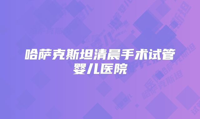 哈萨克斯坦清晨手术试管婴儿医院