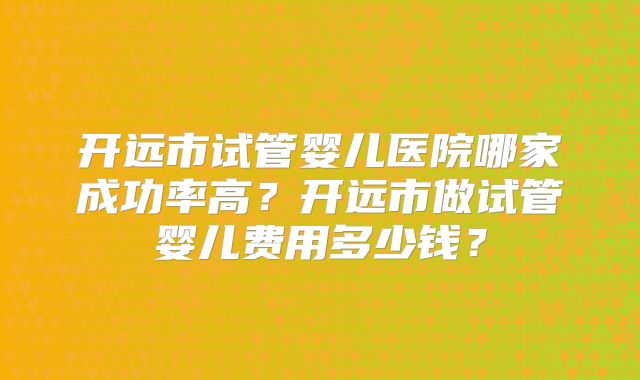 开远市试管婴儿医院哪家成功率高？开远市做试管婴儿费用多少钱？
