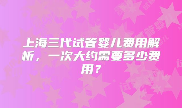 上海三代试管婴儿费用解析，一次大约需要多少费用？