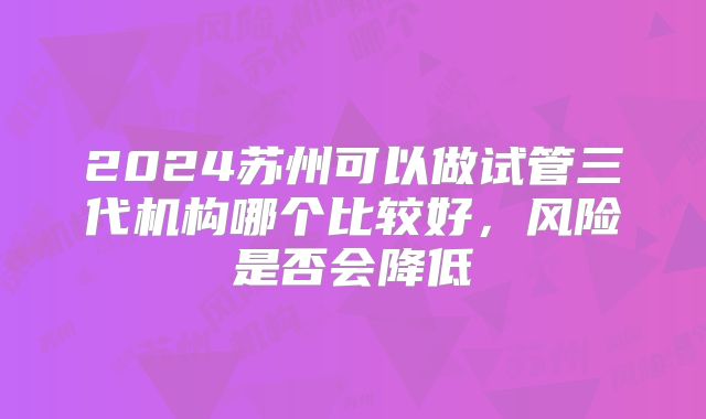 2024苏州可以做试管三代机构哪个比较好，风险是否会降低