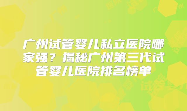 广州试管婴儿私立医院哪家强？揭秘广州第三代试管婴儿医院排名榜单