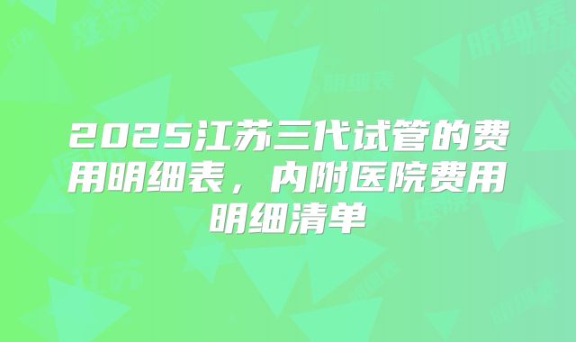 2025江苏三代试管的费用明细表，内附医院费用明细清单