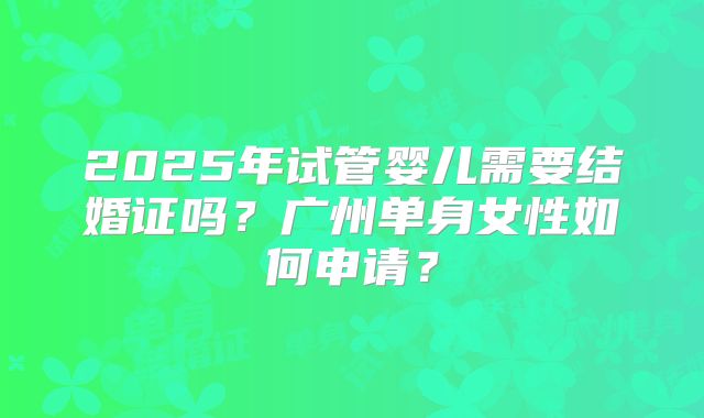 2025年试管婴儿需要结婚证吗？广州单身女性如何申请？