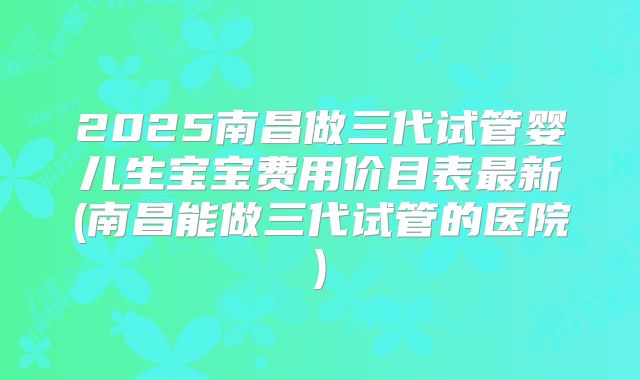 2025南昌做三代试管婴儿生宝宝费用价目表最新(南昌能做三代试管的医院)