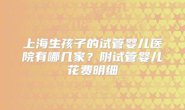 上海生孩子的试管婴儿医院有哪几家？附试管婴儿花费明细
