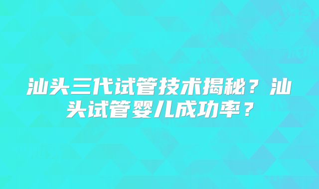 汕头三代试管技术揭秘？汕头试管婴儿成功率？