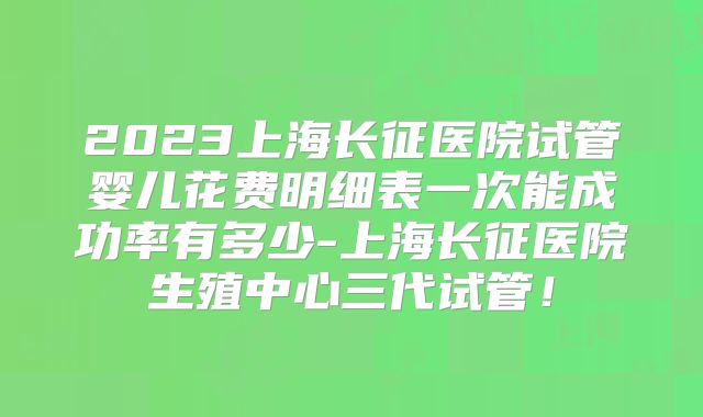 2023上海长征医院试管婴儿花费明细表一次能成功率有多少-上海长征医院生殖中心三代试管！