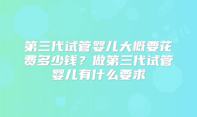 第三代试管婴儿大概要花费多少钱？做第三代试管婴儿有什么要求