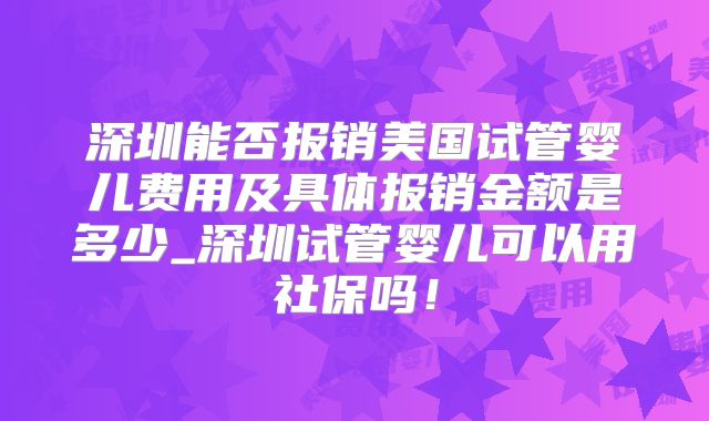 深圳能否报销美国试管婴儿费用及具体报销金额是多少_深圳试管婴儿可以用社保吗!
