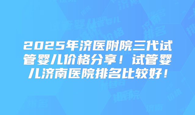 2025年济医附院三代试管婴儿价格分享！试管婴儿济南医院排名比较好！